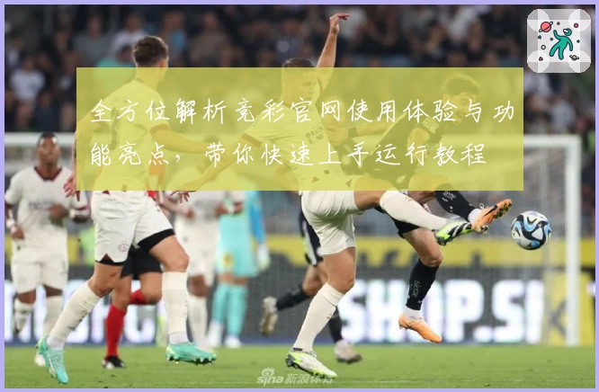 全方位解析竞彩官网使用体验与功能亮点，带你快速上手运行教程