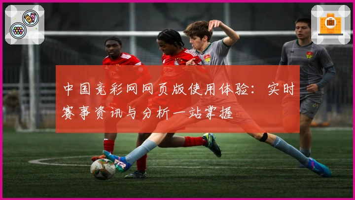 中国竞彩网网页版使用体验:实时赛事资讯与分析一站掌握