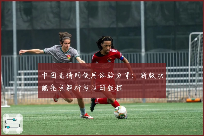 中国竞猜网使用体验分享:新版功能亮点解析与注册教程