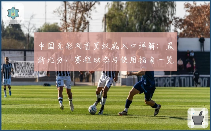 中国竞彩网首页权威入口详解：最新比分、赛程动态与使用指南一览