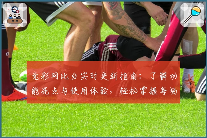 竞彩网比分实时更新指南：了解功能亮点与使用体验，轻松掌握每场数据