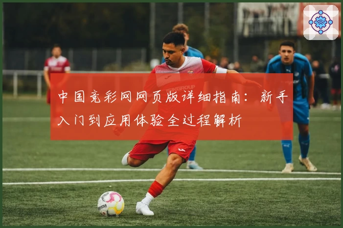 中国竞彩网网页版详细指南:新手入门到应用体验全过程解析