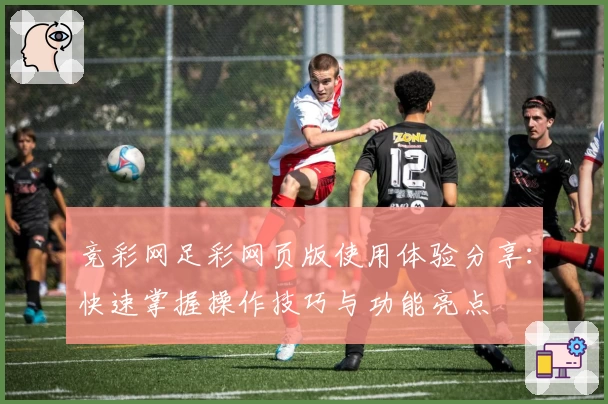 竞彩网足彩网页版使用体验分享：快速掌握操作技巧与功能亮点