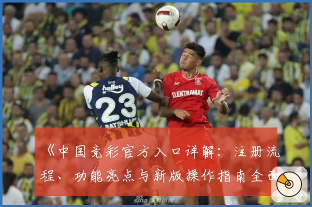 《中国竞彩官方入口详解：注册流程、功能亮点与新版操作指南全面解析》